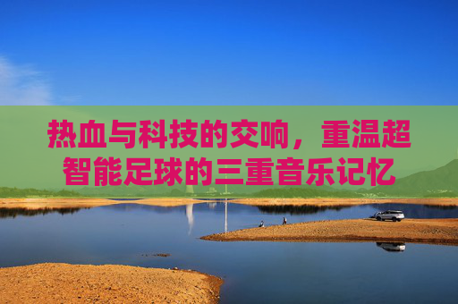 热血与科技的交响,重温超智能足球的三重音乐记忆