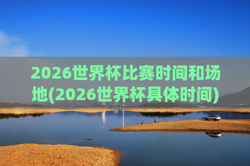 2026世界杯比赛时间和场地(2026世界杯具体时间)