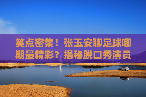 笑点密集！张玉安聊足球哪期最精彩？揭秘脱口秀演员的神级球评