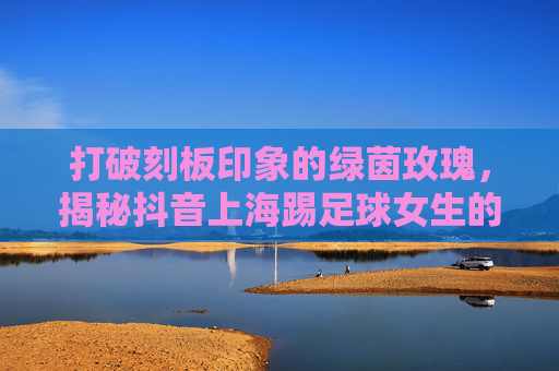 打破刻板印象的绿茵玫瑰，揭秘抖音上海踢足球女生的燃与飒