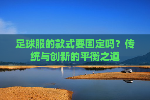 足球服的款式要固定吗?传统与创新的平衡之道