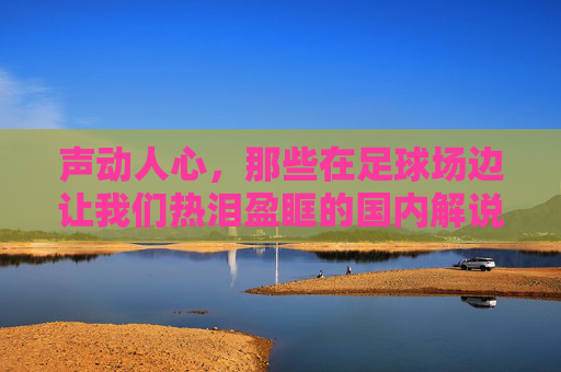 声动人心,那些在足球场边让我们热泪盈眶的国内解说员