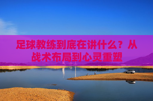 足球教练到底在讲什么?从战术布局到心灵重塑