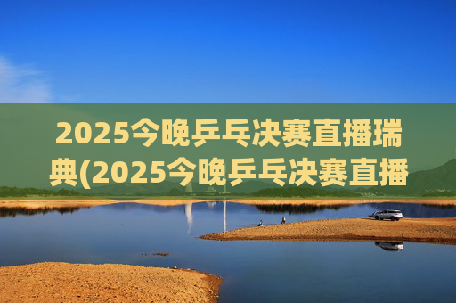 2025今晚乒乓决赛直播瑞典(2025今晚乒乓决赛直播瑞典男单冠军是谁)