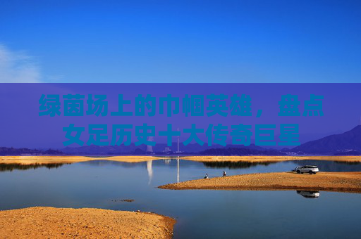 绿茵场上的巾帼英雄,盘点女足历史十大传奇巨星