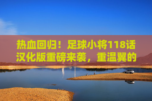 热血回归!足球小将118话汉化版重磅来袭,重温翼的黄金时代
