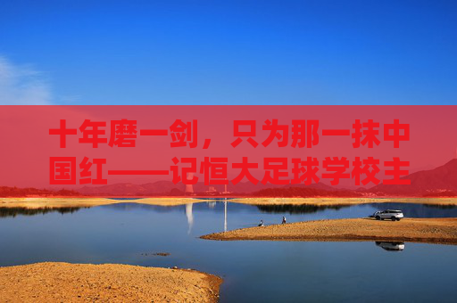十年磨一剑,只为那一抹中国红——记恒大足球学校主任的足球教育梦