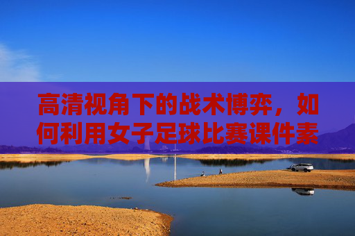 高清视角下的战术博弈，如何利用女子足球比赛课件素材提升教学效果