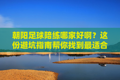 朝阳足球陪练哪家好啊?这份避坑指南帮你找到最适合你的球搭子