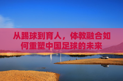 从踢球到育人,体教融合如何重塑中国足球的未来