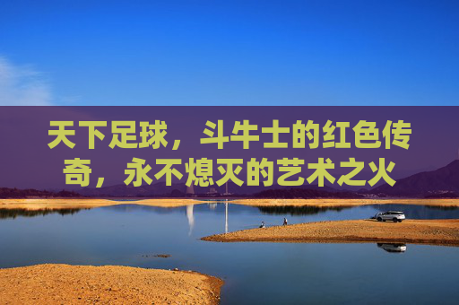 天下足球,斗牛士的红色传奇,永不熄灭的艺术之火