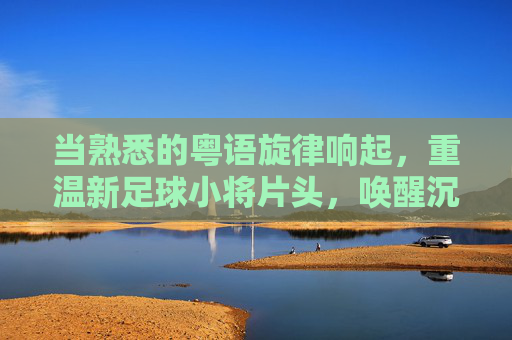 当熟悉的粤语旋律响起,重温新足球小将片头,唤醒沉睡的热血青春