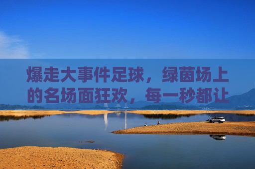 爆走大事件足球,绿茵场上的名场面狂欢,每一秒都让人心跳加速!