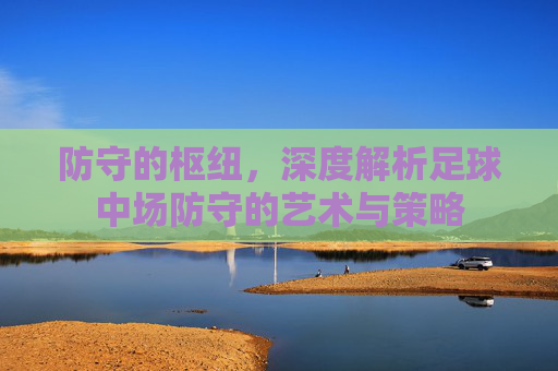 防守的枢纽,深度解析足球中场防守的艺术与策略