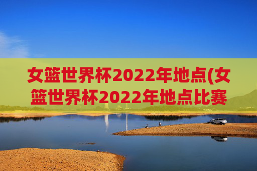 女篮世界杯2022年地点(女篮世界杯2022年地点比赛)