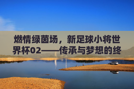 燃情绿茵场,新足球小将世界杯02——传承与梦想的终极对决
