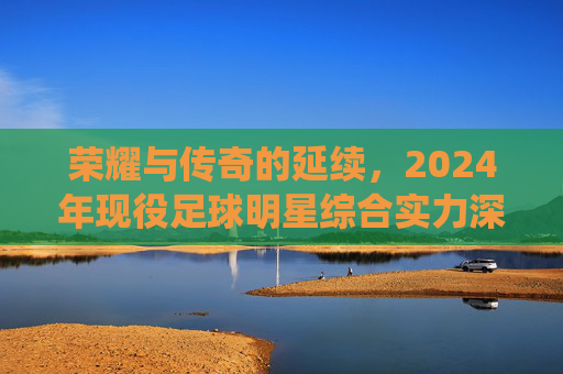 荣耀与传奇的延续,2024年现役足球明星综合实力深度解析与排名