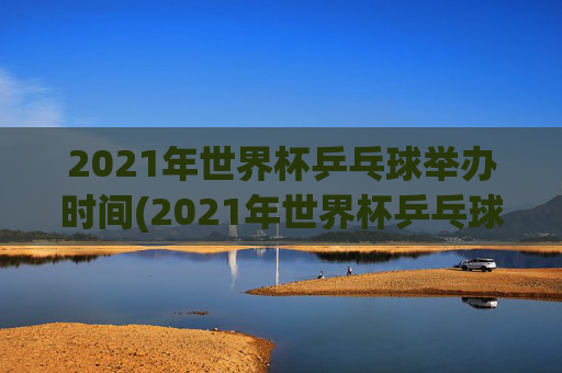 2021年世界杯乒乓球举办时间(2021年世界杯乒乓球举办时间表)