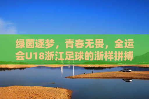 绿茵逐梦，青春无畏，全运会U18浙江足球的浙样拼搏