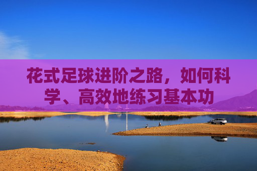 花式足球进阶之路,如何科学、高效地练习基本功