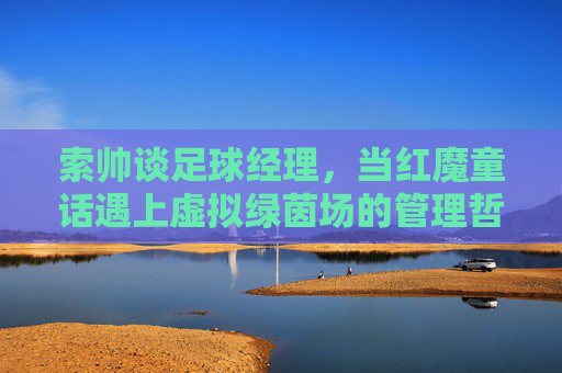 索帅谈足球经理,当红魔童话遇上虚拟绿茵场的管理哲学