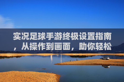 实况足球手游终极设置指南,从操作到画面,助你轻松上分