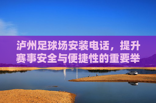 泸州足球场安装电话,提升赛事安全与便捷性的重要举措