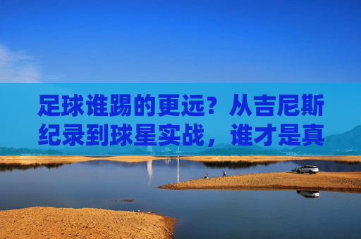 足球谁踢的更远?从吉尼斯纪录到球星实战,谁才是真正的远射之王