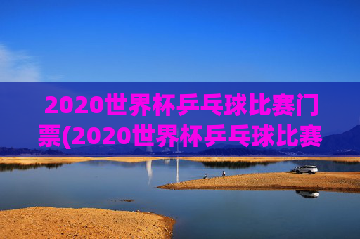 2020世界杯乒乓球比赛门票(2020世界杯乒乓球比赛门票多少钱)