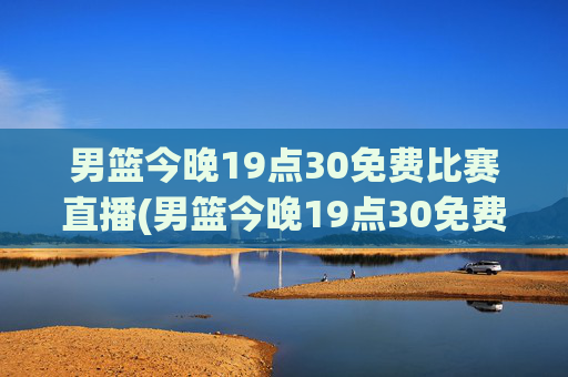 男篮今晚19点30免费比赛直播(男篮今晚19点30免费比赛直播)