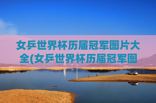 女乒世界杯历届冠军图片大全(女乒世界杯历届冠军图片大全集)