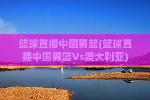 篮球直播中国男篮(篮球直播中国男篮Vs澳大利亚)