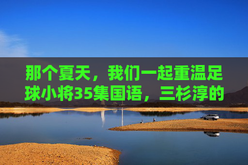 那个夏天,我们一起重温足球小将35集国语,三杉淳的觉醒与少年的热血