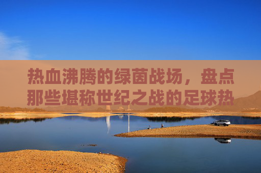 热血沸腾的绿茵战场,盘点那些堪称世纪之战的足球热门比赛