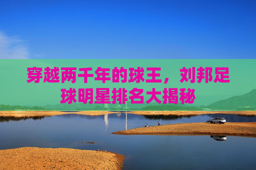 穿越两千年的球王,刘邦足球明星排名大揭秘