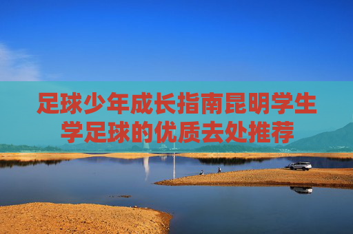 足球少年成长指南昆明学生学足球的优质去处推荐