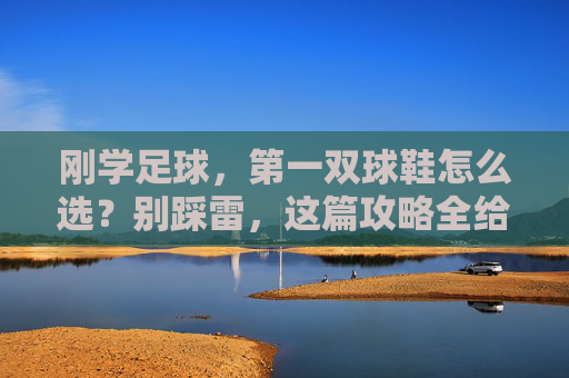 刚学足球,第一双球鞋怎么选?别踩雷,这篇攻略全给你讲透