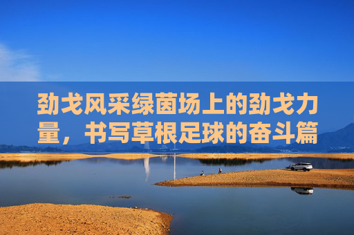 劲戈风采绿茵场上的劲戈力量,书写草根足球的奋斗篇章