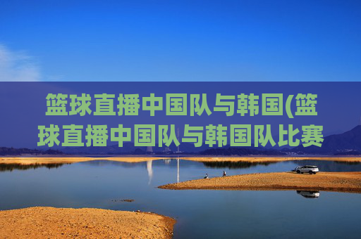 篮球直播中国队与韩国(篮球直播中国队与韩国队比赛)