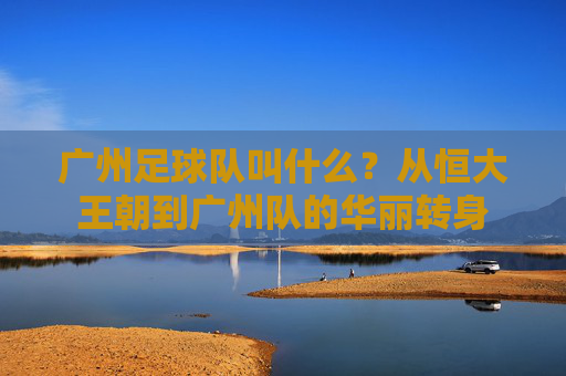 广州足球队叫什么?从恒大王朝到广州队的华丽转身