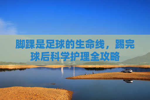 脚踝是足球的生命线,踢完球后科学护理全攻略