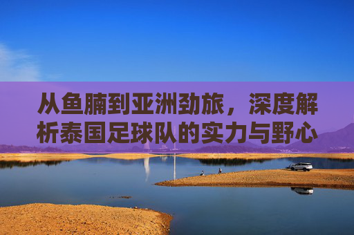 从鱼腩到亚洲劲旅,深度解析泰国足球队的实力与野心