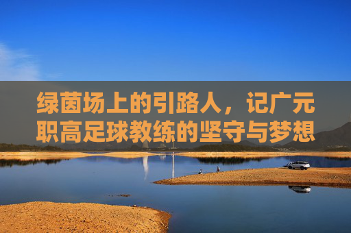绿茵场上的引路人,记广元职高足球教练的坚守与梦想