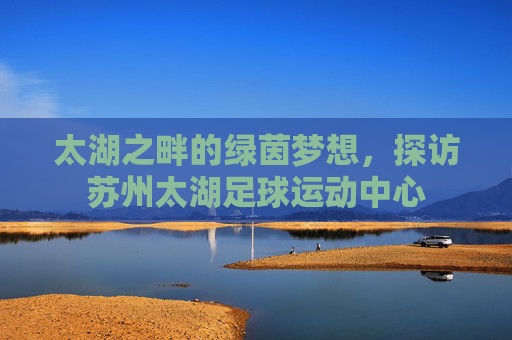 太湖之畔的绿茵梦想,探访苏州太湖足球运动中心