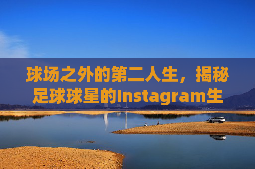 球场之外的第二人生,揭秘足球球星的Instagram生活