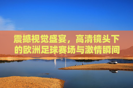 震撼视觉盛宴,高清镜头下的欧洲足球赛场与激情瞬间