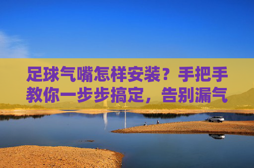 足球气嘴怎样安装?手把手教你一步步搞定,告别漏气烦恼
