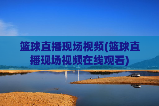 篮球直播现场视频(篮球直播现场视频在线观看)