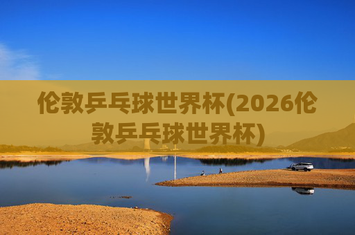 伦敦乒乓球世界杯(2026伦敦乒乓球世界杯)
