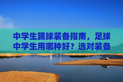 中学生踢球装备指南,足球中学生用哪种好?选对装备,助力球技飞跃